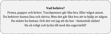 
Vad behövs?
Penna, papper och kritor. Tuschpennor går lika bra. Eller något annat.
Du behöver kunna läsa och skriva. Men det går lika bra att ta hjälp av någon.
Du måste ha fantasi. Och det vet jag att du har - fantastisk sådan!
Ha så roligt och lycka till med din sagovärld!!