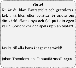 Slutet
Nu är du klar. Fantastiskt och gratulerar. Lek i världen eller berätta för andra om din värld. Skapa nya och fyll på i din egen värld. Gör dockor och spela upp en teater!



Lycka till alla barn i sagornas värld!

Johan Theodorsson, Fantasiförmedlingen